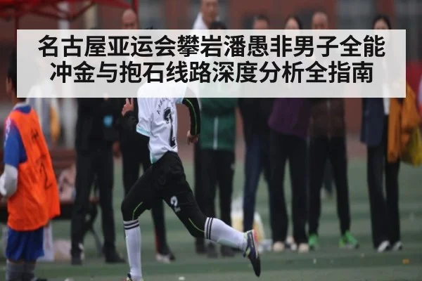 名古屋亚运会攀岩潘愚非男子全能冲金与抱石线路深度分析全指南（hth）
