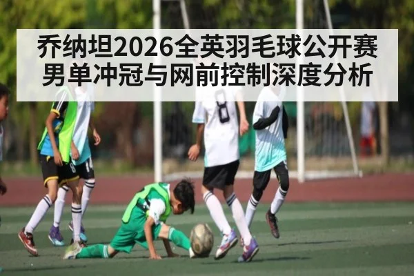 乔纳坦2026全英羽毛球公开赛男单冲冠与网前控制深度分析