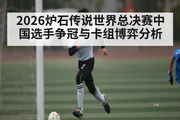 2026炉石传说世界总决赛中国选手争冠与卡组博弈分析