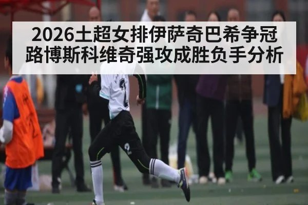 2026土超女排伊萨奇巴希争冠路博斯科维奇强攻成胜负手分析 | hth