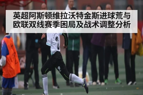 英超阿斯顿维拉沃特金斯进球荒与欧联双线赛季困局及战术调整分析 | hth